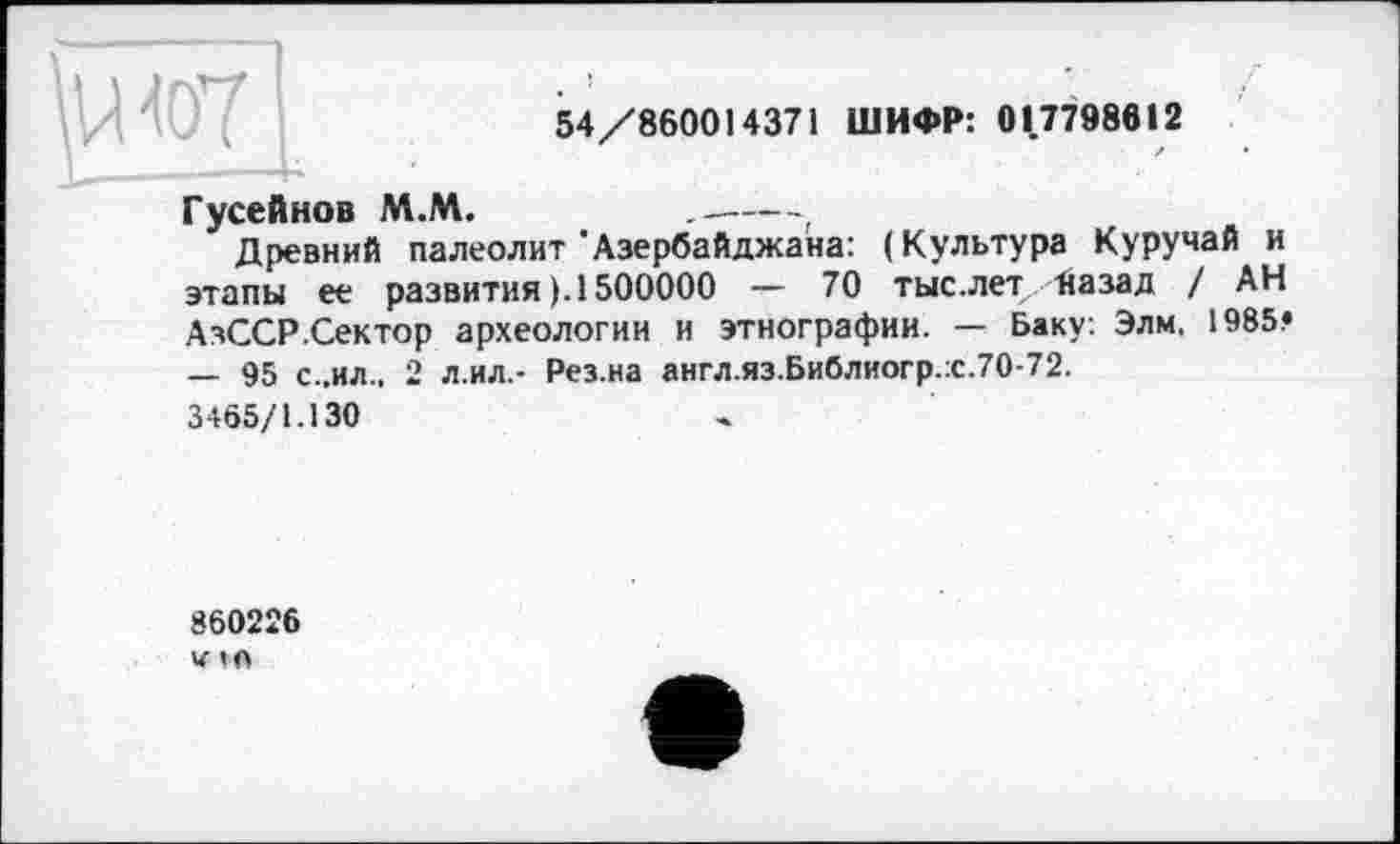 ﻿\w
54/860014371 ШИФР: 017798612
Гусейнов М.М.	------.
Древний палеолит'Азербайджана: (Культура Куручай и этапы ее развития ). 1500000 — 70 тыс.лет Назад / АН АзССР.Сектор археологии и этнографии. — Баку: Элм, 1985« — 95 с..ил., 2 л.ил.- Рез.на англ.яз.Библиогр.:с.70-72.
3465/1.130
860226
V1O